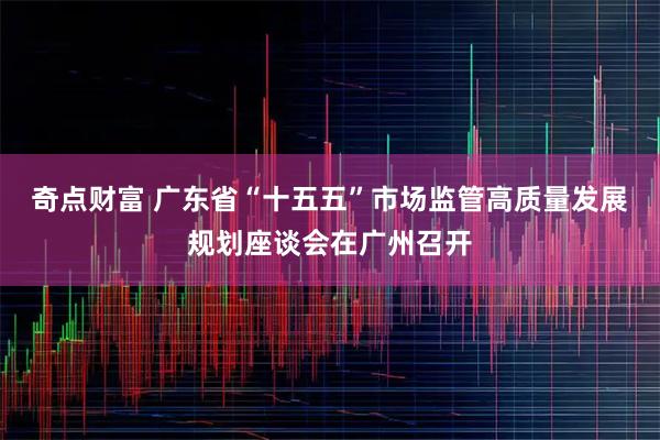 奇点财富 广东省“十五五”市场监管高质量发展规划座谈会在广州召开