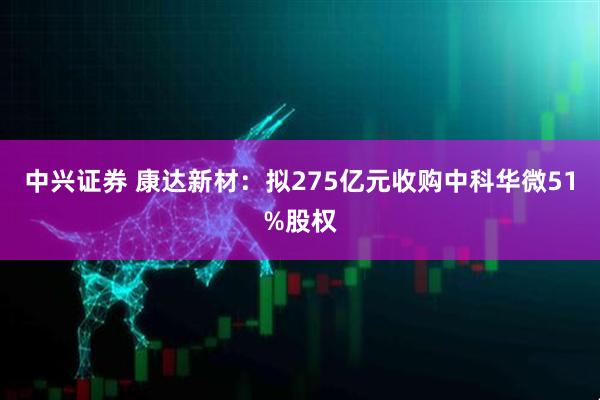 中兴证券 康达新材：拟275亿元收购中科华微51%股权