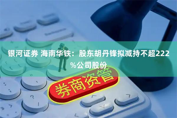 银河证券 海南华铁：股东胡丹锋拟减持不超222%公司股份