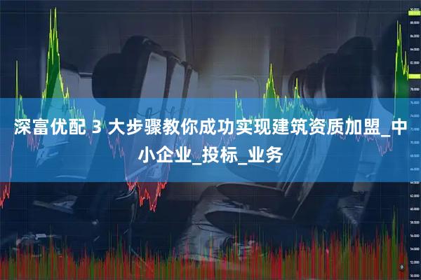 深富优配 3 大步骤教你成功实现建筑资质加盟_中小企业_投标_业务