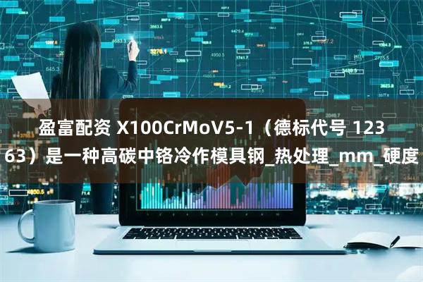 盈富配资 X100CrMoV5-1（德标代号 12363）是一种高碳中铬冷作模具钢_热处理_mm_硬度