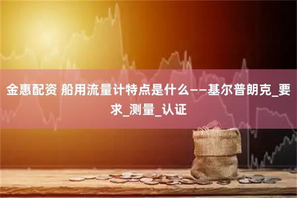 金惠配资 船用流量计特点是什么——基尔普朗克_要求_测量_认证
