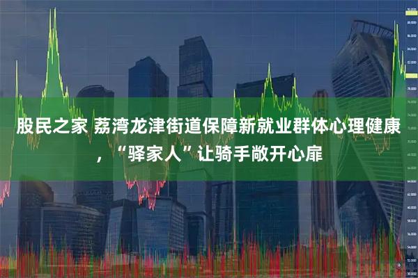股民之家 荔湾龙津街道保障新就业群体心理健康，“驿家人”让骑手敞开心扉