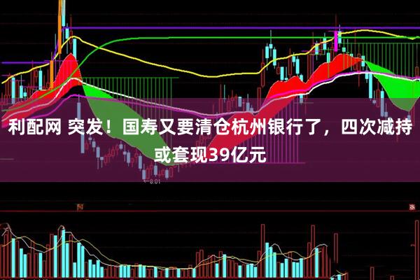利配网 突发！国寿又要清仓杭州银行了，四次减持或套现39亿元