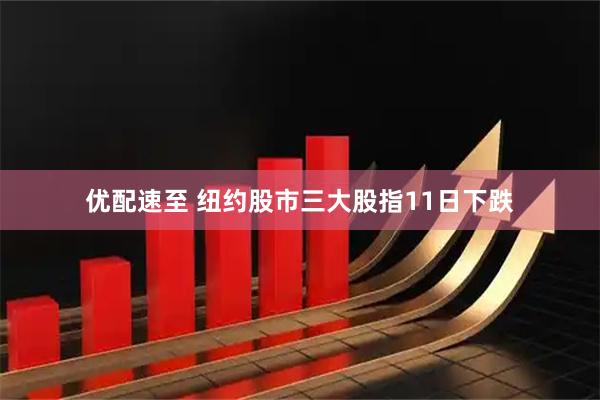 优配速至 纽约股市三大股指11日下跌