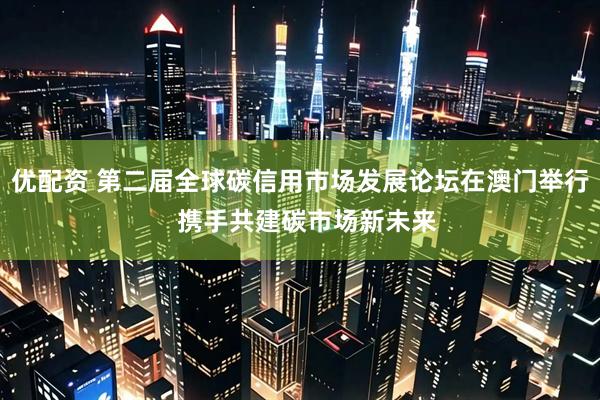 优配资 第二届全球碳信用市场发展论坛在澳门举行  携手共建碳市场新未来