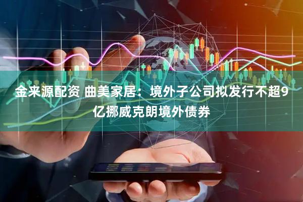金来源配资 曲美家居：境外子公司拟发行不超9亿挪威克朗境外债券