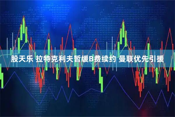 股天乐 拉特克利夫暂缓B费续约 曼联优先引援