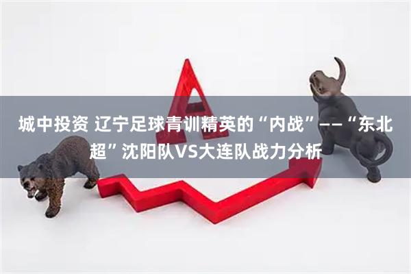 城中投资 辽宁足球青训精英的“内战”——“东北超”沈阳队VS大连队战力分析