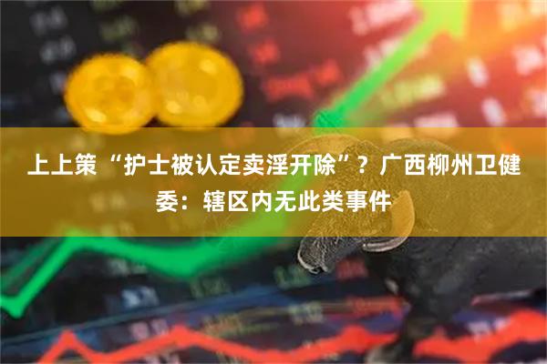 上上策 “护士被认定卖淫开除”？广西柳州卫健委：辖区内无此类事件