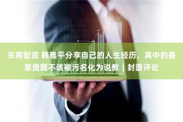 东南配资 韩雅平分享自己的人生经历，其中的善意提醒不该被污名化为说教｜封面评论