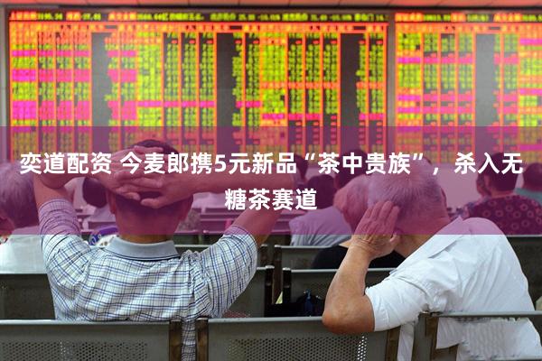奕道配资 今麦郎携5元新品“茶中贵族”，杀入无糖茶赛道