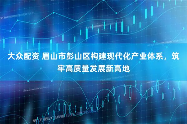 大众配资 眉山市彭山区构建现代化产业体系,筑牢高质量发展新高地