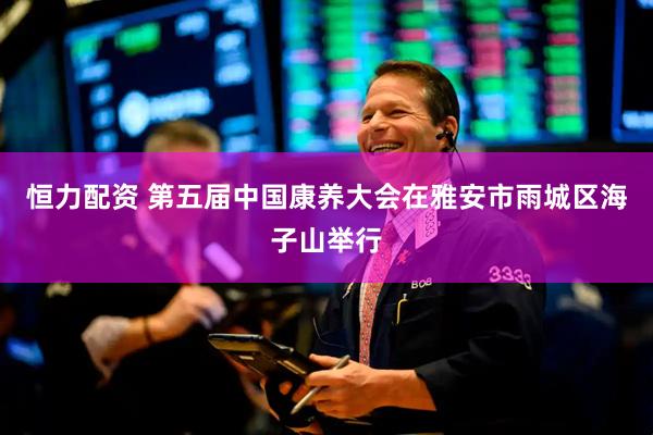 恒力配资 第五届中国康养大会在雅安市雨城区海子山举行