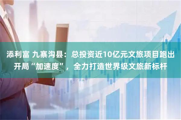 添利富 九寨沟县：总投资近10亿元文旅项目跑出开局“加速度”，全力打造世界级文旅新标杆