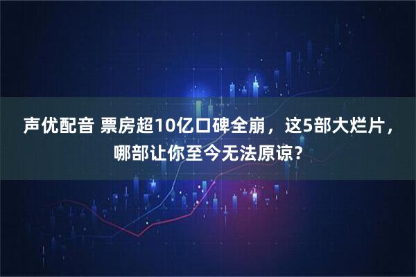 声优配音 票房超10亿口碑全崩，这5部大烂片，哪部让你至今无法原谅？