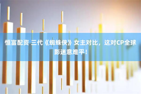 恒富配资 三代《蜘蛛侠》女主对比，这对CP全球影迷意难平！