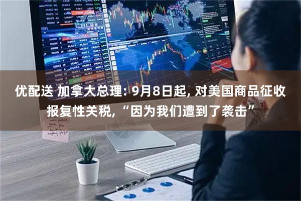 优配送 加拿大总理: 9月8日起, 对美国商品征收报复性关税, “因为我们遭到了袭击”