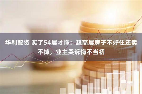 华利配资 买了54层才懂：超高层房子不好住还卖不掉，业主哭诉悔不当初